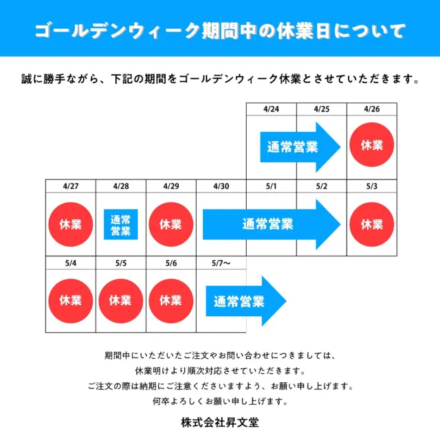 ゴールデンウィーク期間中の休業日について

誠に勝手ながら、下記の期間をゴールデンウィーク休業とさせていただきます。

休業日 ・4月26日（土） ・4月27日（日） ・4月29日（火・祝） ・5月3日（土・祝）〜5月6日（火・祝）

期間中にいただいたご注文やお問い合わせにつきましては、休業明けより順次対応させていただきます。 ご注文の際は納期にご注意くださいますよう、お願い申し上げます。
何卒よろしくお願い申し上げます。

株式会社昇文堂